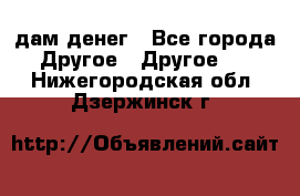 дам денег - Все города Другое » Другое   . Нижегородская обл.,Дзержинск г.